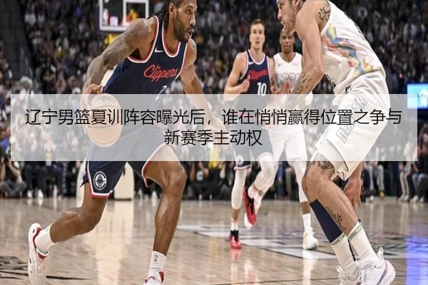 辽宁男篮夏训阵容曝光后，谁在悄悄赢得位置之争与新赛季主动权